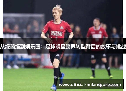 从绿茵场到娱乐圈：足球明星跨界转型背后的故事与挑战