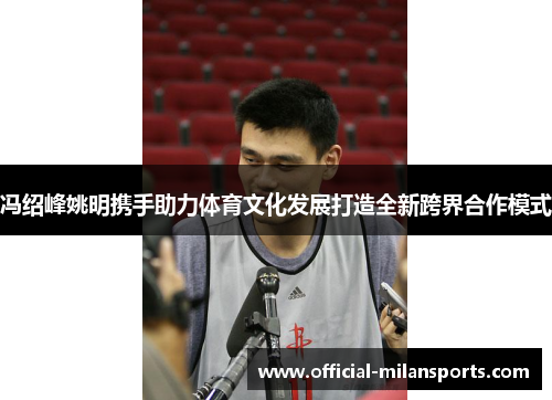 冯绍峰姚明携手助力体育文化发展打造全新跨界合作模式