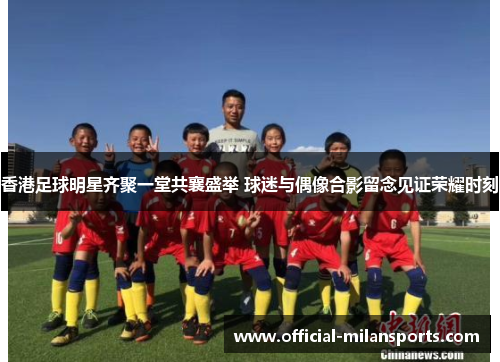 香港足球明星齐聚一堂共襄盛举 球迷与偶像合影留念见证荣耀时刻