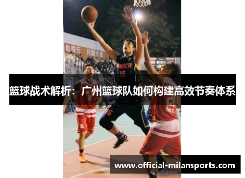 篮球战术解析：广州篮球队如何构建高效节奏体系