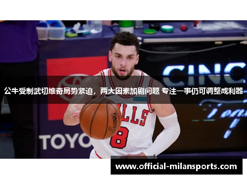 公牛受制武切维奇局势紧迫，两大因素加剧问题 专注一事仍可调整成利器