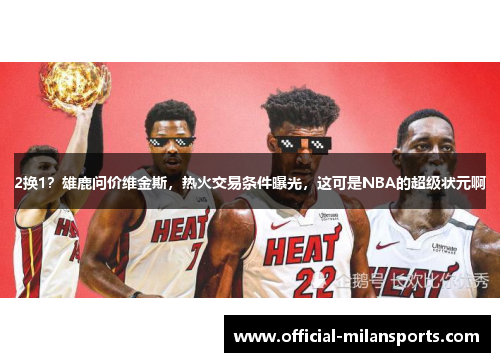2换1？雄鹿问价维金斯，热火交易条件曝光，这可是NBA的超级状元啊